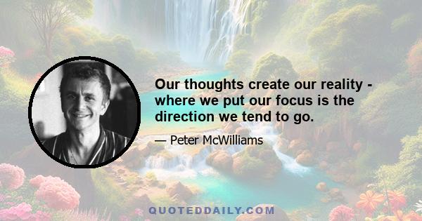 Our thoughts create our reality - where we put our focus is the direction we tend to go.