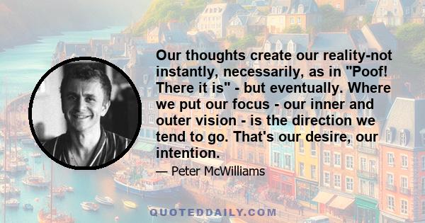 Our thoughts create our reality-not instantly, necessarily, as in Poof! There it is - but eventually. Where we put our focus - our inner and outer vision - is the direction we tend to go. That's our desire, our