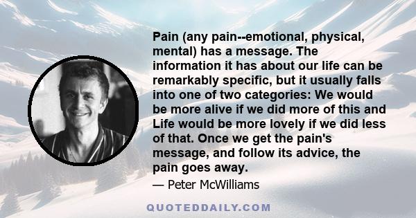 Pain (any pain--emotional, physical, mental) has a message. The information it has about our life can be remarkably specific, but it usually falls into one of two categories: We would be more alive if we did more of