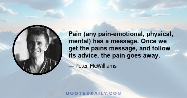 Pain (any pain-emotional, physical, mental) has a message. Once we get the pains message, and follow its advice, the pain goes away.