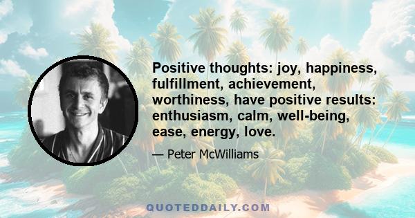 Positive thoughts: joy, happiness, fulfillment, achievement, worthiness, have positive results: enthusiasm, calm, well-being, ease, energy, love.