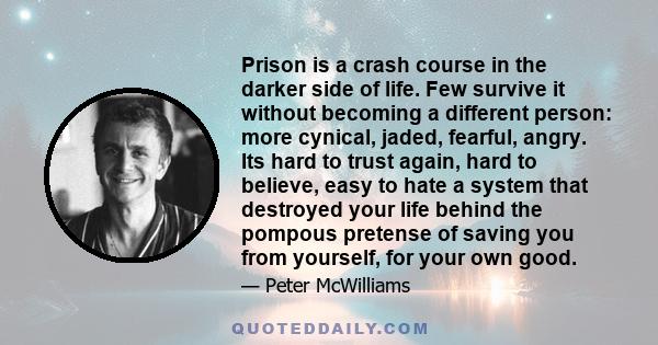 Prison is a crash course in the darker side of life. Few survive it without becoming a different person: more cynical, jaded, fearful, angry. Its hard to trust again, hard to believe, easy to hate a system that