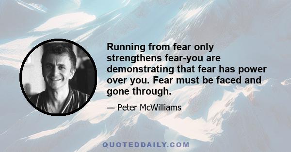 Running from fear only strengthens fear-you are demonstrating that fear has power over you. Fear must be faced and gone through.