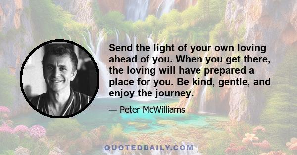 Send the light of your own loving ahead of you. When you get there, the loving will have prepared a place for you. Be kind, gentle, and enjoy the journey.