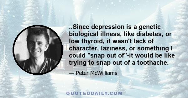 ..Since depression is a genetic biological illness, like diabetes, or low thyroid, it wasn't lack of character, laziness, or something I could snap out of-it would be like trying to snap out of a toothache.