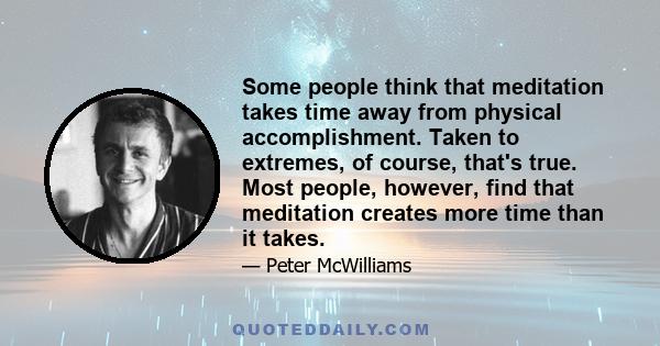 Some people think that meditation takes time away from physical accomplishment. Taken to extremes, of course, that's true. Most people, however, find that meditation creates more time than it takes.