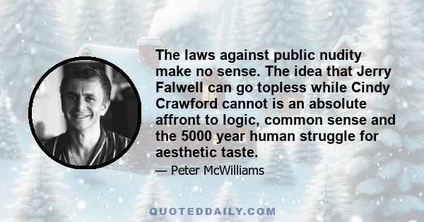 The laws against public nudity make no sense. The idea that Jerry Falwell can go topless while Cindy Crawford cannot is an absolute affront to logic, common sense and the 5000 year human struggle for aesthetic taste.