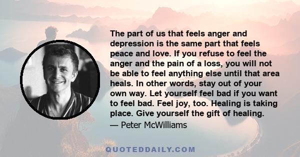 The part of us that feels anger and depression is the same part that feels peace and love. If you refuse to feel the anger and the pain of a loss, you will not be able to feel anything else until that area heals. In