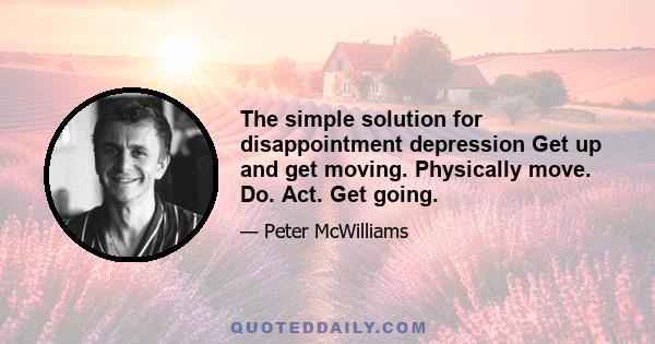 The simple solution for disappointment depression Get up and get moving. Physically move. Do. Act. Get going.