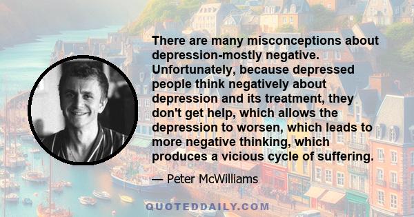 There are many misconceptions about depression-mostly negative. Unfortunately, because depressed people think negatively about depression and its treatment, they don't get help, which allows the depression to worsen,