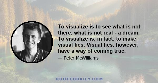 To visualize is to see what is not there, what is not real - a dream. To visualize is, in fact, to make visual lies. Visual lies, however, have a way of coming true.