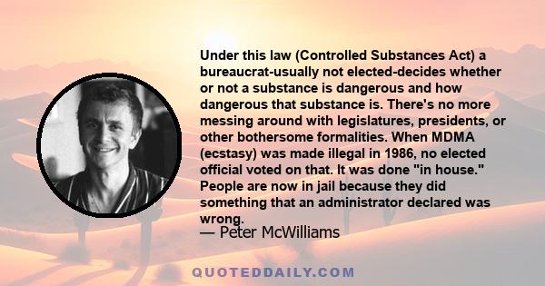 Under this law (Controlled Substances Act) a bureaucrat-usually not elected-decides whether or not a substance is dangerous and how dangerous that substance is. There's no more messing around with legislatures,