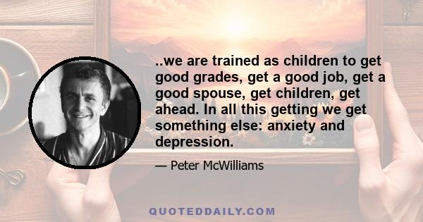 ..we are trained as children to get good grades, get a good job, get a good spouse, get children, get ahead. In all this getting we get something else: anxiety and depression.