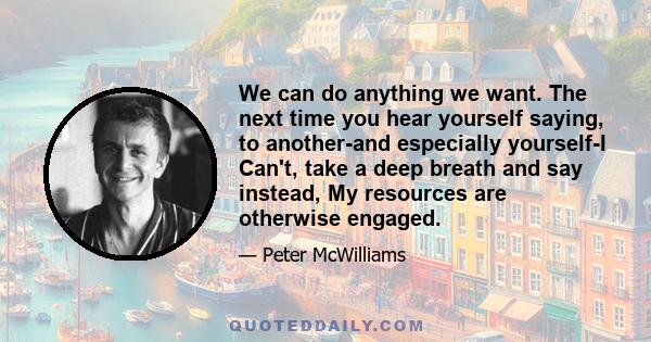 We can do anything we want. The next time you hear yourself saying, to another-and especially yourself-I Can't, take a deep breath and say instead, My resources are otherwise engaged.