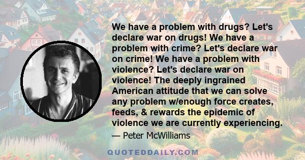 We have a problem with drugs? Let's declare war on drugs! We have a problem with crime? Let's declare war on crime! We have a problem with violence? Let's declare war on violence! The deeply ingrained American attitude