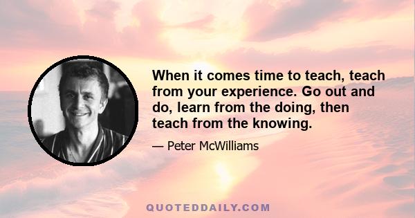 When it comes time to teach, teach from your experience. Go out and do, learn from the doing, then teach from the knowing.