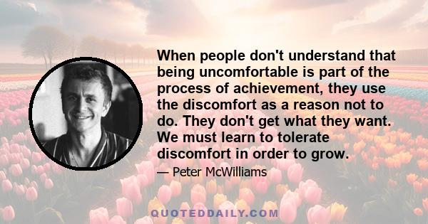 When people don't understand that being uncomfortable is part of the process of achievement, they use the discomfort as a reason not to do. They don't get what they want. We must learn to tolerate discomfort in order to 