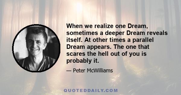 When we realize one Dream, sometimes a deeper Dream reveals itself. At other times a parallel Dream appears. The one that scares the hell out of you is probably it.