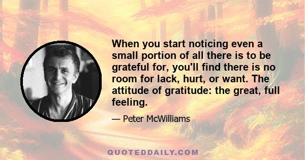 When you start noticing even a small portion of all there is to be grateful for, you'll find there is no room for lack, hurt, or want. The attitude of gratitude: the great, full feeling.