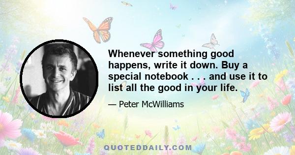 Whenever something good happens, write it down. Buy a special notebook . . . and use it to list all the good in your life.