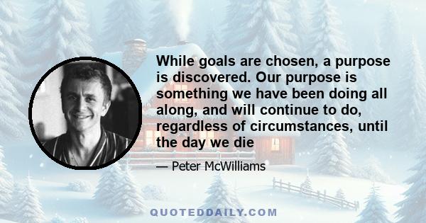 While goals are chosen, a purpose is discovered. Our purpose is something we have been doing all along, and will continue to do, regardless of circumstances, until the day we die