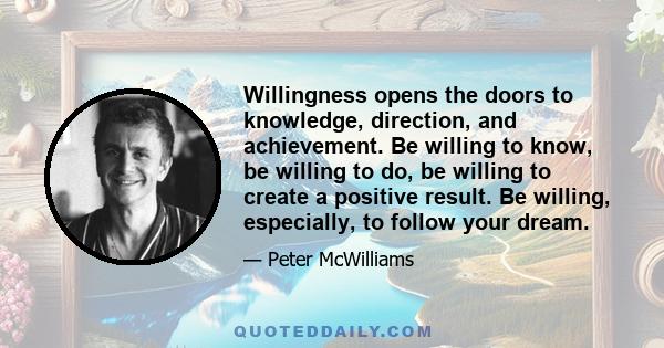 Willingness opens the doors to knowledge, direction, and achievement. Be willing to know, be willing to do, be willing to create a positive result. Be willing, especially, to follow your dream.