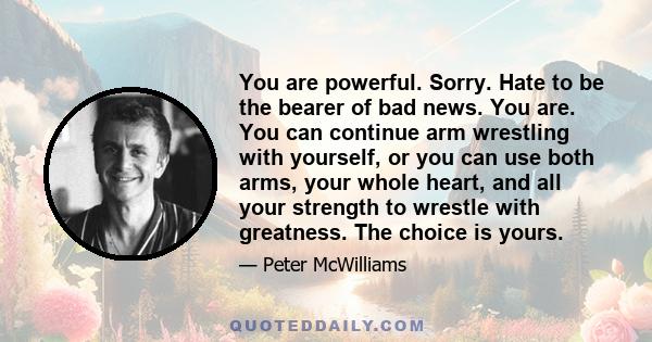 You are powerful. Sorry. Hate to be the bearer of bad news. You are. You can continue arm wrestling with yourself, or you can use both arms, your whole heart, and all your strength to wrestle with greatness. The choice