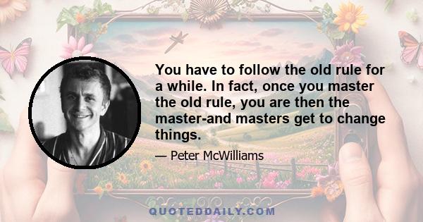 You have to follow the old rule for a while. In fact, once you master the old rule, you are then the master-and masters get to change things.