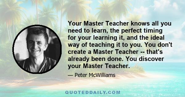 Your Master Teacher knows all you need to learn, the perfect timing for your learning it, and the ideal way of teaching it to you. You don't create a Master Teacher -- that's already been done. You discover your Master