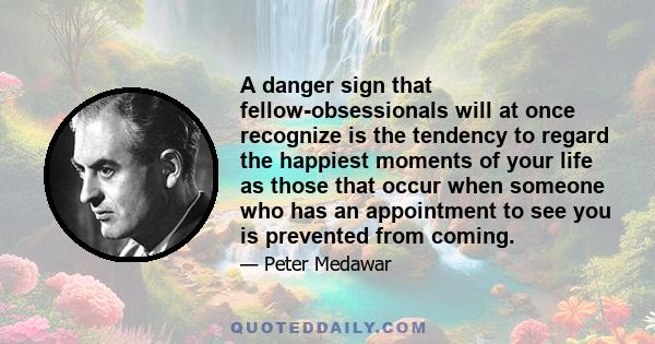 A danger sign that fellow-obsessionals will at once recognize is the tendency to regard the happiest moments of your life as those that occur when someone who has an appointment to see you is prevented from coming.