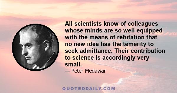 All scientists know of colleagues whose minds are so well equipped with the means of refutation that no new idea has the temerity to seek admittance. Their contribution to science is accordingly very small.