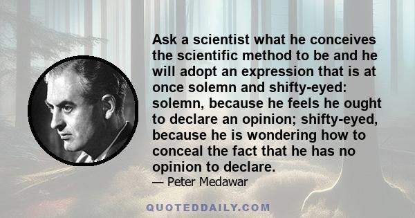 Ask a scientist what he conceives the scientific method to be and he will adopt an expression that is at once solemn and shifty-eyed: solemn, because he feels he ought to declare an opinion; shifty-eyed, because he is