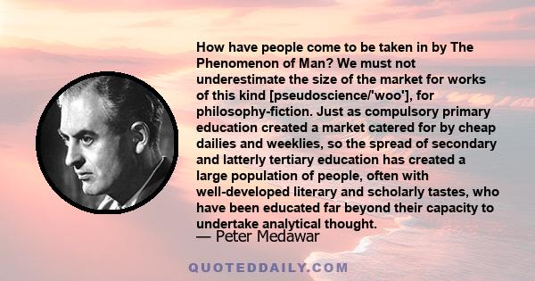 How have people come to be taken in by The Phenomenon of Man? We must not underestimate the size of the market for works of this kind [pseudoscience/'woo'], for philosophy-fiction. Just as compulsory primary education