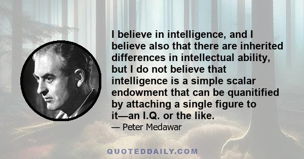 I believe in intelligence, and I believe also that there are inherited differences in intellectual ability, but I do not believe that intelligence is a simple scalar endowment that can be quanitified by attaching a