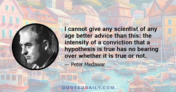 I cannot give any scientist of any age better advice than this: the intensity of a conviction that a hypothesis is true has no bearing over whether it is true or not.