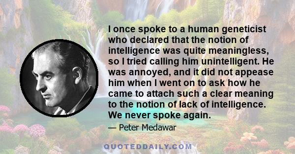 I once spoke to a human geneticist who declared that the notion of intelligence was quite meaningless, so I tried calling him unintelligent. He was annoyed, and it did not appease him when I went on to ask how he came