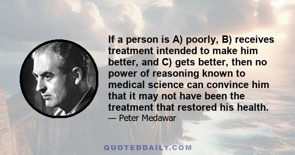 If a person is A) poorly, B) receives treatment intended to make him better, and C) gets better, then no power of reasoning known to medical science can convince him that it may not have been the treatment that restored 