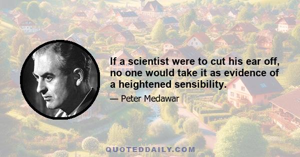 If a scientist were to cut his ear off, no one would take it as evidence of a heightened sensibility.