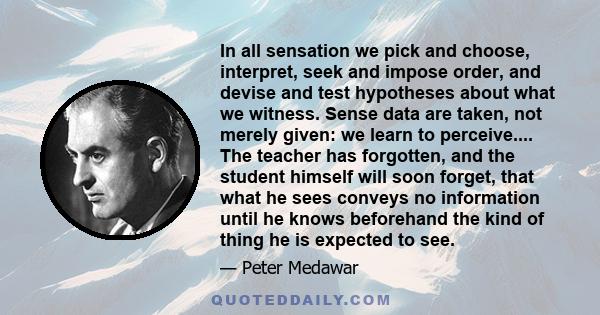 In all sensation we pick and choose, interpret, seek and impose order, and devise and test hypotheses about what we witness. Sense data are taken, not merely given: we learn to perceive.... The teacher has forgotten,