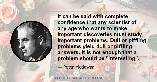 It can be said with complete confidence that any scientist of any age who wants to make important discoveries must study important problems. Dull or piffling problems yield dull or piffling answers. It is not enough