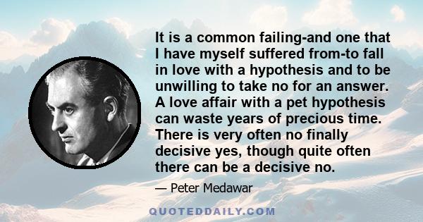 It is a common failing-and one that I have myself suffered from-to fall in love with a hypothesis and to be unwilling to take no for an answer. A love affair with a pet hypothesis can waste years of precious time. There 