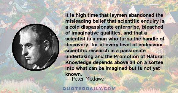 It is high time that laymen abandoned the misleading belief that scientific enquiry is a cold dispassionate enterprise, bleached of imaginative qualities, and that a scientist is a man who turns the handle of discovery; 