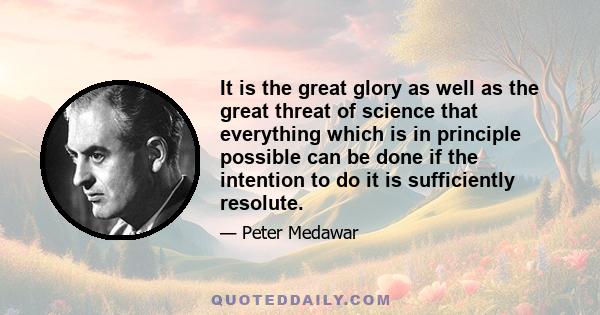 It is the great glory as well as the great threat of science that everything which is in principle possible can be done if the intention to do it is sufficiently resolute.