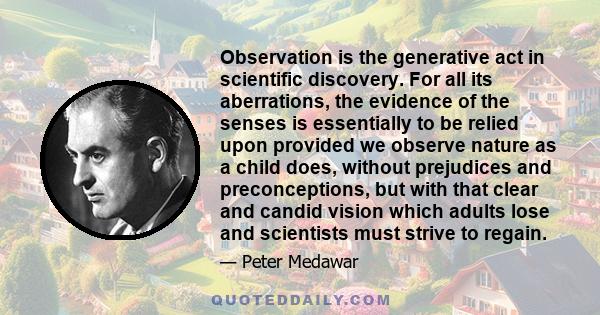 Observation is the generative act in scientific discovery. For all its aberrations, the evidence of the senses is essentially to be relied upon provided we observe nature as a child does, without prejudices and