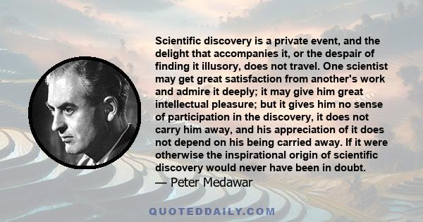 Scientific discovery is a private event, and the delight that accompanies it, or the despair of finding it illusory, does not travel. One scientist may get great satisfaction from another's work and admire it deeply; it 