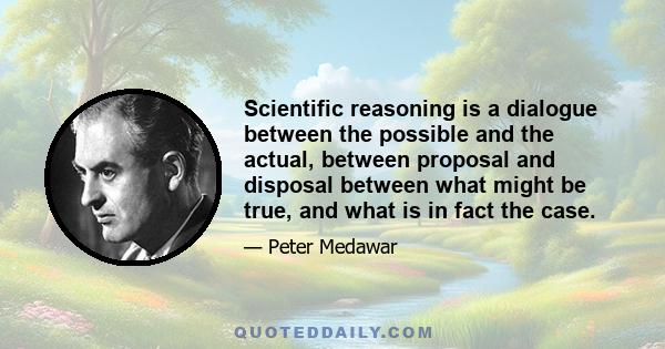 Scientific reasoning is a dialogue between the possible and the actual, between proposal and disposal between what might be true, and what is in fact the case.