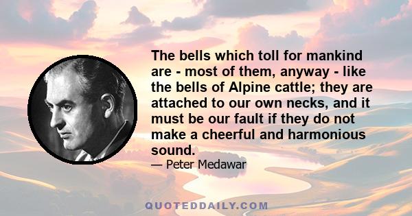 The bells which toll for mankind are - most of them, anyway - like the bells of Alpine cattle; they are attached to our own necks, and it must be our fault if they do not make a cheerful and harmonious sound.