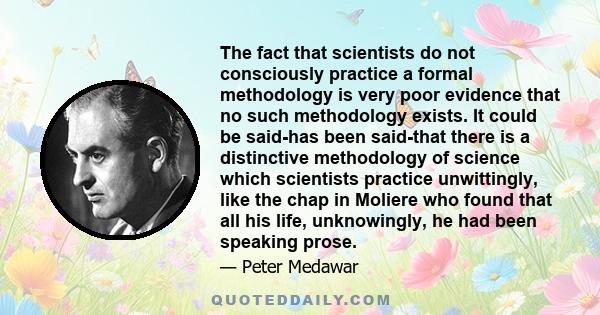 The fact that scientists do not consciously practice a formal methodology is very poor evidence that no such methodology exists. It could be said-has been said-that there is a distinctive methodology of science which