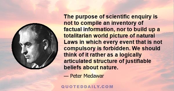 The purpose of scientific enquiry is not to compile an inventory of factual information, nor to build up a totalitarian world picture of natural Laws in which every event that is not compulsory is forbidden. We should