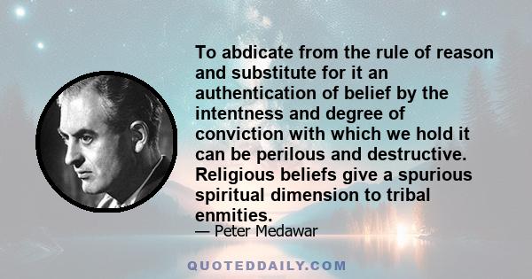 To abdicate from the rule of reason and substitute for it an authentication of belief by the intentness and degree of conviction with which we hold it can be perilous and destructive. Religious beliefs give a spurious